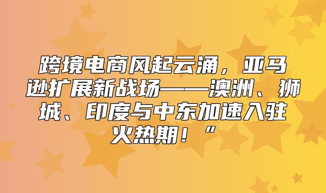跨境电商风起云涌，亚马逊扩展新战场——澳洲、狮城、印度与中东加速入驻火热期！”
