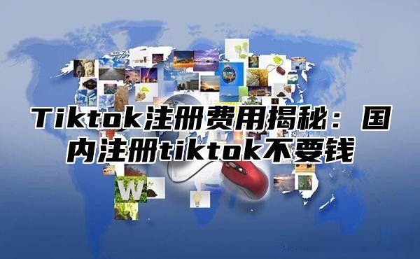 Tiktok注册费用揭秘：国内注册tiktok不要钱