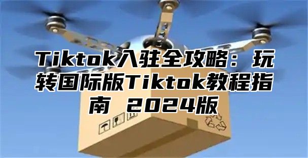 Tiktok入驻全攻略：玩转国际版Tiktok教程指南 2025版