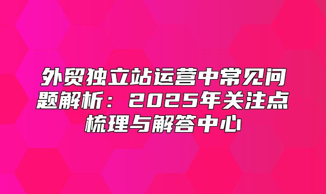 外贸独立站运营中常见问题解析：2025年关注点梳理与解答中心