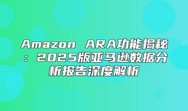 Amazon ARA功能揭秘：2025版亚马逊数据分析报告深度解析