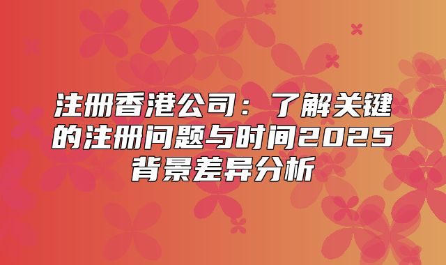 注册香港公司：了解关键的注册问题与时间2025背景差异分析