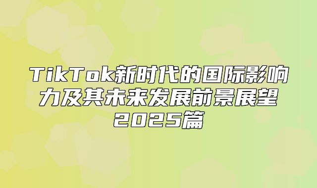 TikTok新时代的国际影响力及其未来发展前景展望2025篇