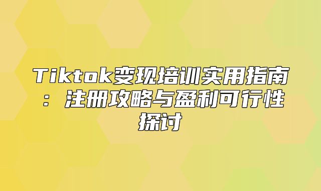 Tiktok变现培训实用指南：注册攻略与盈利可行性探讨