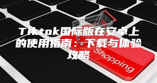 Tiktok国际版在安卓上的使用指南：下载与体验攻略