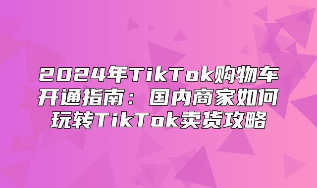 2025年TikTok购物车开通指南：国内商家如何玩转TikTok卖货攻略