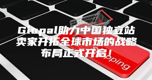 Glopal助力中国独立站卖家开拓全球市场的战略布局正式开启！