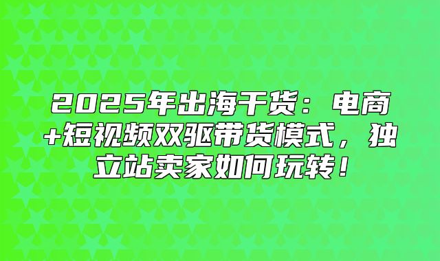 2025年出海干货：电商+短视频双驱带货模式，独立站卖家如何玩转！