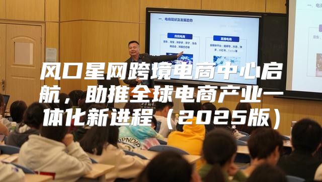 风口星网跨境电商中心启航，助推全球电商产业一体化新进程2025版