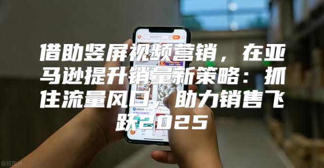 借助竖屏视频营销，在亚马逊提升销量新策略：抓住流量风口，助力销售飞跃2025