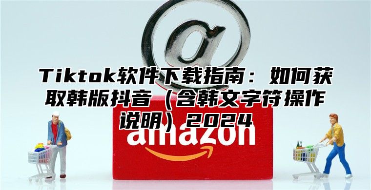 Tiktok软件下载指南：如何获取韩版抖音含韩文字符操作说明2025