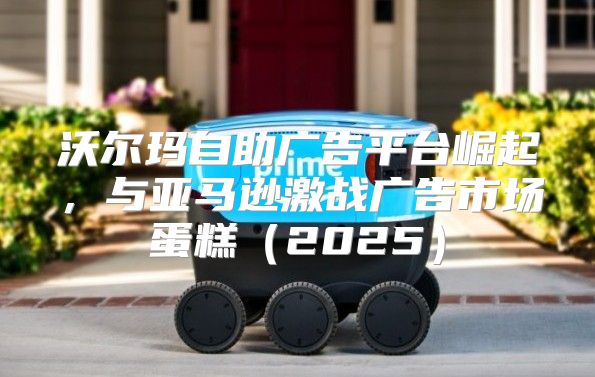 沃尔玛自助广告平台崛起，与亚马逊激战广告市场蛋糕2025