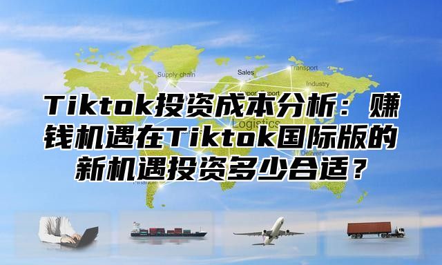 Tiktok投资成本分析：赚钱机遇在Tiktok国际版的新机遇投资多少合适？