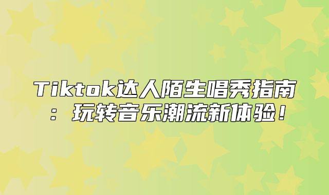 Tiktok达人陌生唱秀指南：玩转音乐潮流新体验！