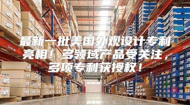 最新一批美国外观设计专利亮相！多领域产品受关注，多项专利获授权！
