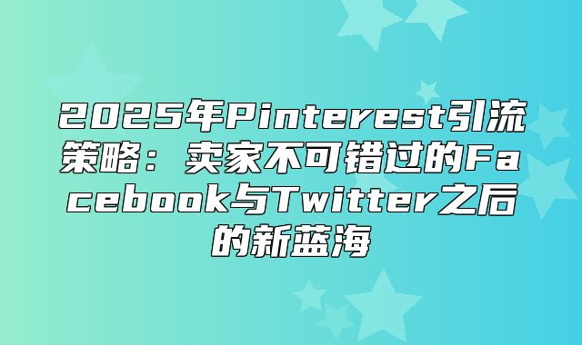 2025年Pinterest引流策略：卖家不可错过的Facebook与Twitter之后的新蓝海