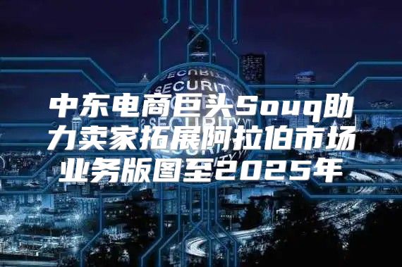 中东电商巨头Souq助力卖家拓展阿拉伯市场业务版图至2025年