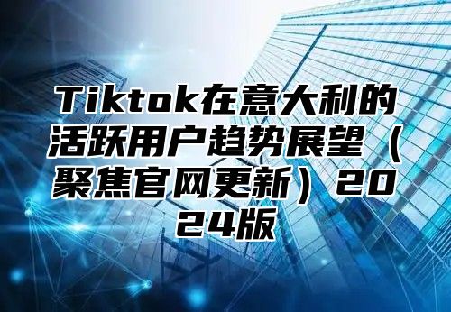 Tiktok在意大利的活跃用户趋势展望聚焦官网更新2025版