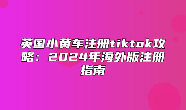 英国小黄车注册tiktok攻略：2025年海外版注册指南