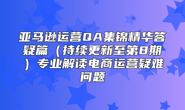 亚马逊运营QA集锦精华答疑篇持续更新至第8期专业解读电商运营疑难问题