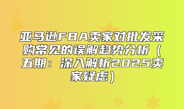 亚马逊FBA卖家对批发采购常见的误解趋势分析五期：深入解析2025卖家疑虑