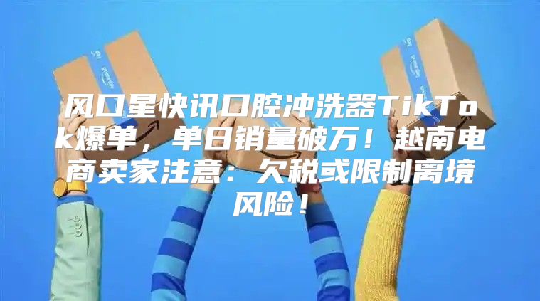 风口星快讯口腔冲洗器TikTok爆单，单日销量破万！越南电商卖家注意：欠税或限制离境风险！