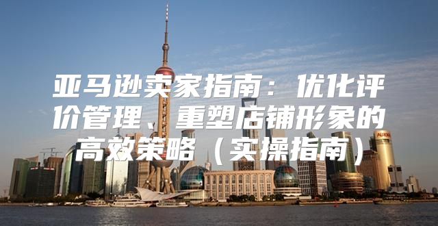 亚马逊卖家指南：优化评价管理、重塑店铺形象的高效策略实操指南