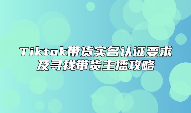 Tiktok带货实名认证要求及寻找带货主播攻略