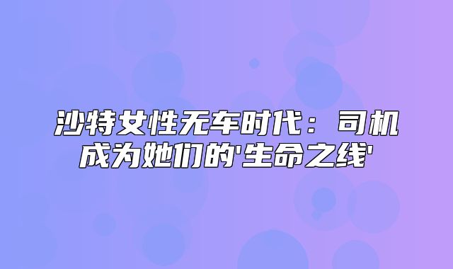 沙特女性无车时代：司机成为她们的'生命之线'
