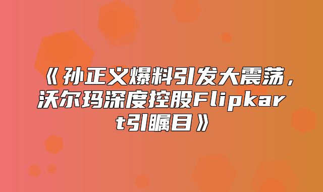 孙正义爆料引发大震荡，沃尔玛深度控股Flipkart引瞩目