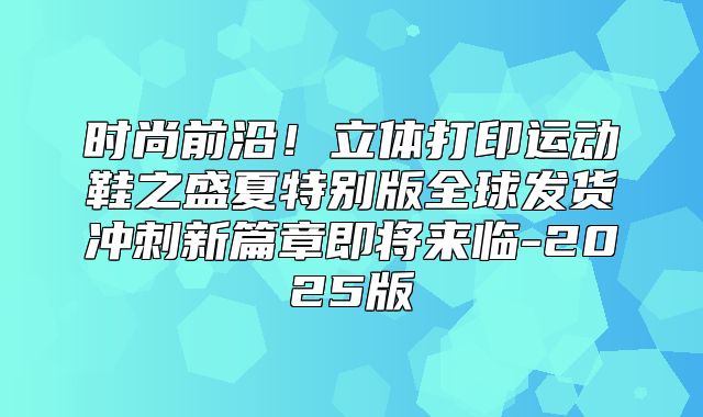 时尚前沿！立体打印运动鞋之盛夏特别版全球发货冲刺新篇章即将来临-2025版
