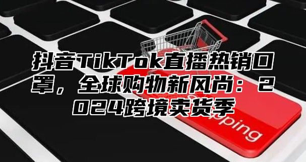 抖音TikTok直播热销口罩，全球购物新风尚：2025跨境卖货季