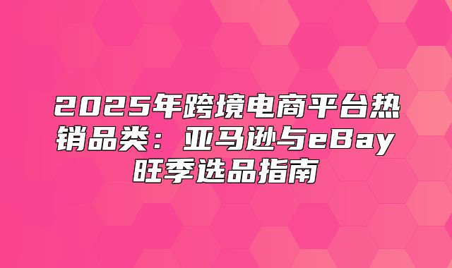 2025年跨境电商平台热销品类：亚马逊与eBay旺季选品指南