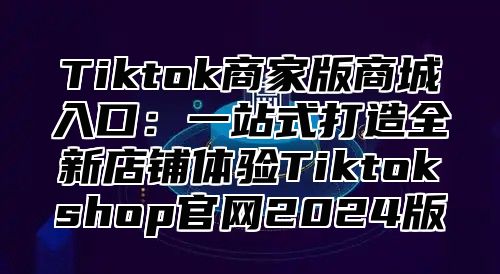 Tiktok商家版商城入口：一站式打造全新店铺体验Tiktokshop官网2025版