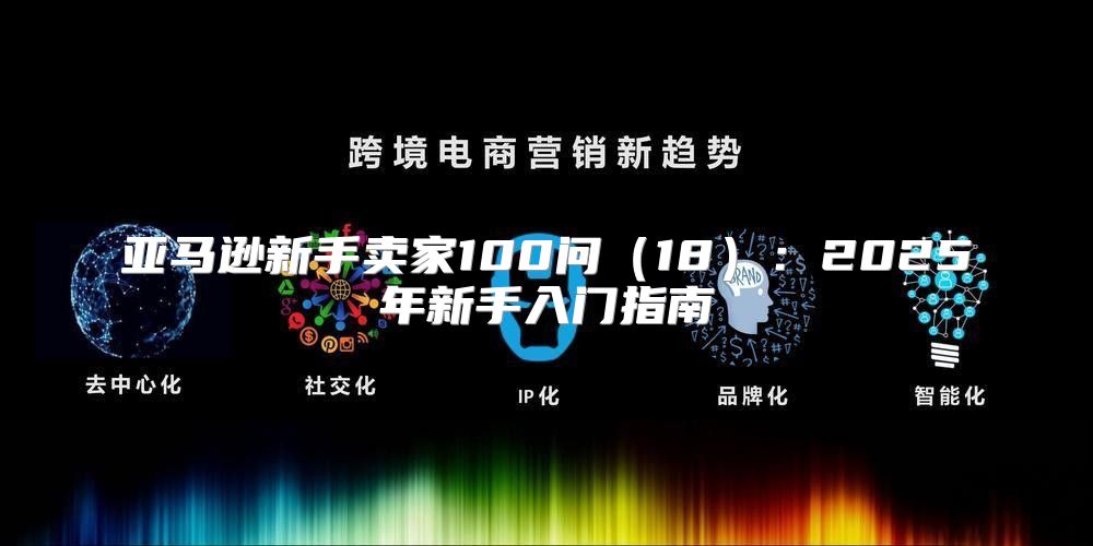 亚马逊新手卖家100问18：2025年新手入门指南