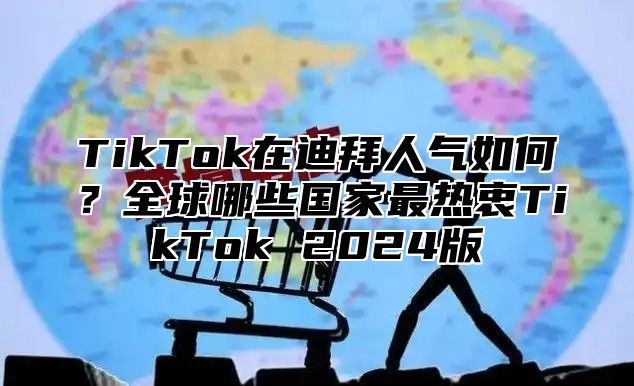 TikTok在迪拜人气如何？全球哪些国家最热衷TikTok 2025版