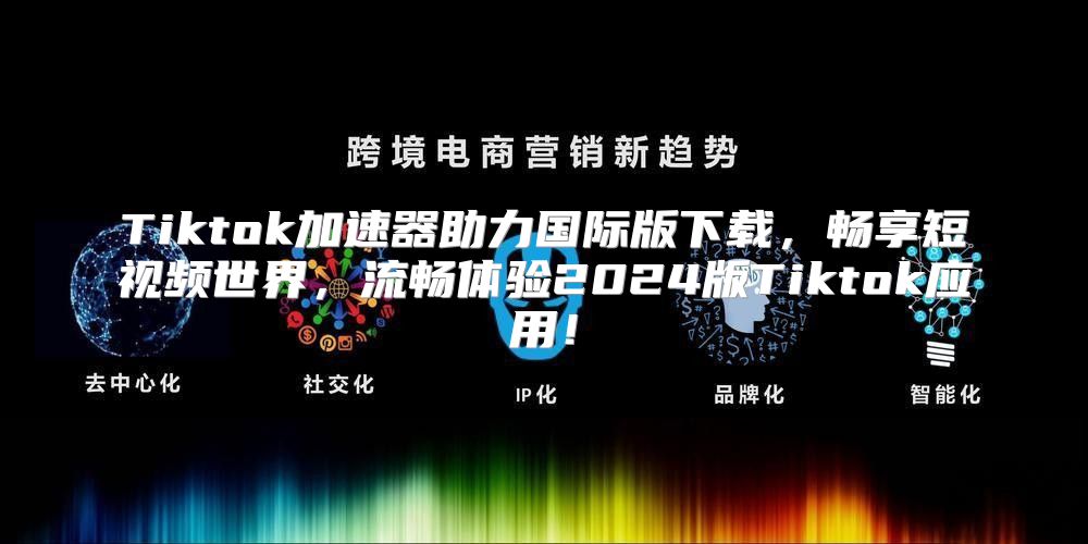 Tiktok加速器助力国际版下载，畅享短视频世界，流畅体验2025版Tiktok应用！