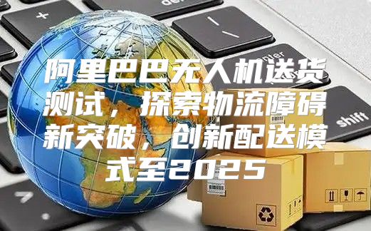 阿里巴巴无人机送货测试，探索物流障碍新突破，创新配送模式至2025
