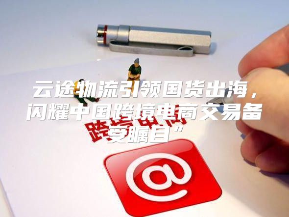 云途物流引领国货出海，闪耀中国跨境电商交易备受瞩目”
