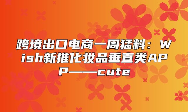 跨境出口电商一周猛料：Wish新推化妆品垂直类APP——cute