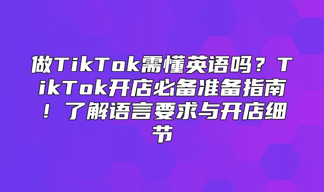 做TikTok需懂英语吗？TikTok开店必备准备指南！了解语言要求与开店细节