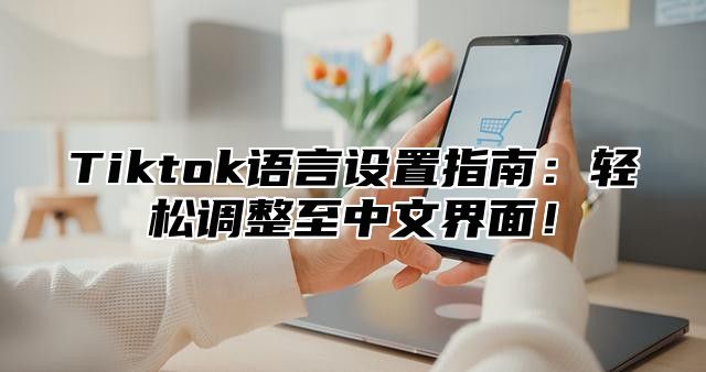 Tiktok语言设置指南：轻松调整至中文界面！