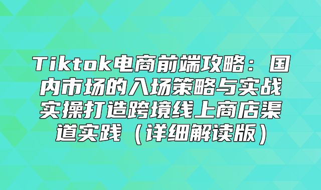Tiktok电商前端攻略：国内市场的入场策略与实战实操打造跨境线上商店渠道实践详细解读版