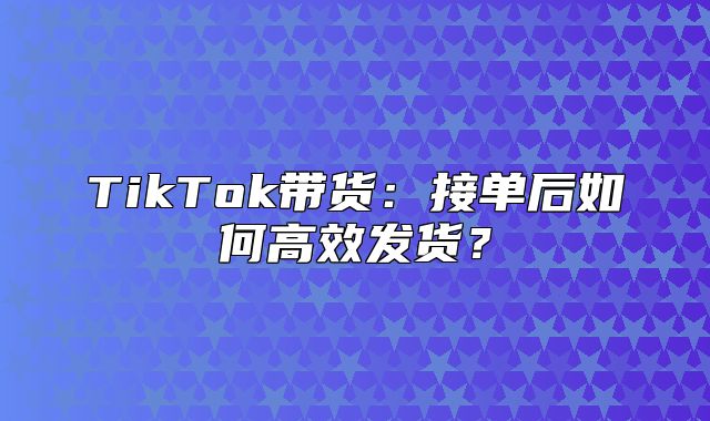 TikTok带货：接单后如何高效发货？