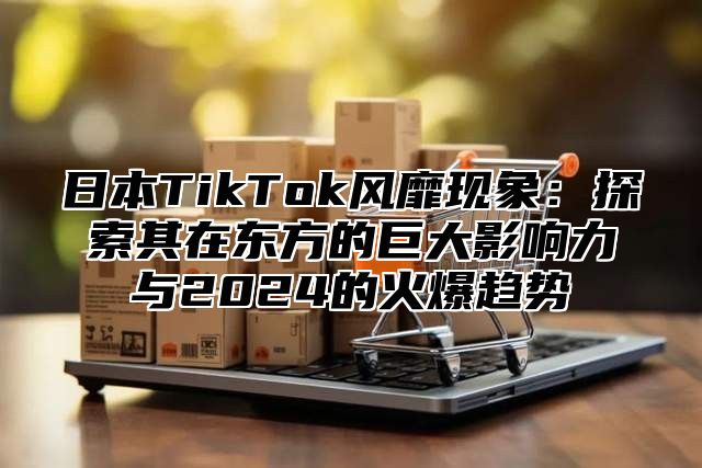 日本TikTok风靡现象：探索其在东方的巨大影响力与2025的火爆趋势