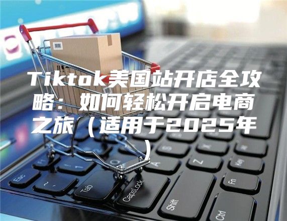 Tiktok美国站开店全攻略：如何轻松开启电商之旅适用于2025年