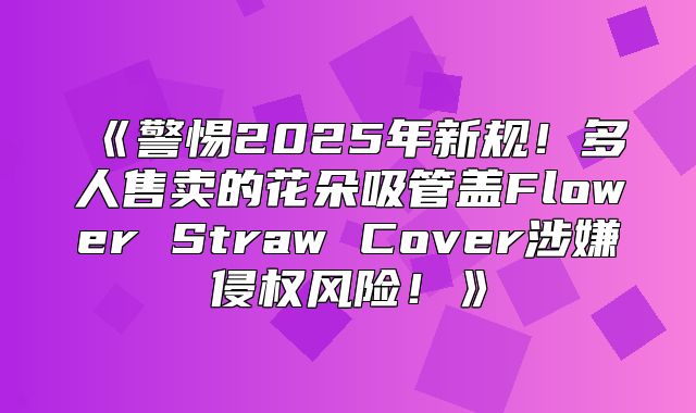 警惕2025年新规！多人售卖的花朵吸管盖FlowerStrawCover涉嫌侵权风险！