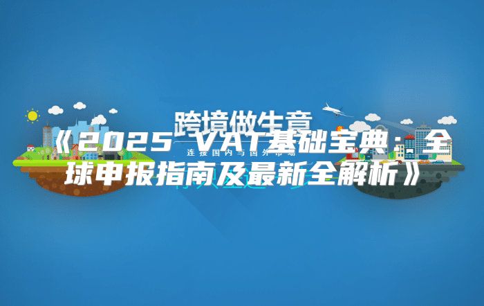 2025VAT基础宝典：全球申报指南及最新全解析