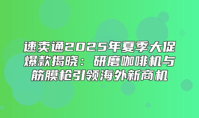 速卖通2025年夏季大促爆款揭晓：研磨咖啡机与筋膜枪引领海外新商机
