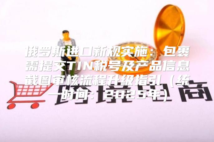 俄罗斯进口新规实施：包裹需提交TIN税号及产品信息截图审核流程升级指引统一时间：2025年